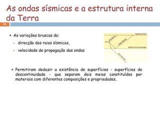 As ondas sísmicas e a estrutura interna
 da Terra
59



     As variações bruscas da:
         direcção dos raios sísmicos,
         velocidade de propagação das ondas



         Permitiram deduzir a existência de superfícies - superfícies de
         descontinuidade - que separam dois meios constituídos por
         materiais com diferentes composições e propriedades..
 