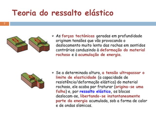Teoria do ressalto elástico
7



               As forças tectónicas geradas em profundidade
               originam tensões que vão provocando o
               deslocamento muito lento das rochas em sentidos
               contrários conduzindo à deformação do material
               rochoso e à acumulação de energia.



               Se a determinada altura, a tensão ultrapassar o
               limite de elasticidade (a capacidade de
               resistência/deformação elástica) do material
               rochoso, ele acaba por fraturar (origina-se uma
               falha) e, por ressalto elástico, os blocos
               deslocam-se, libertando-se instantaneamente
               parte da energia acumulada, sob a forma de calor
               e de ondas sísmicas.
 