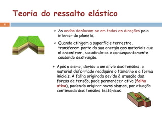 Teoria do ressalto elástico
8

               As ondas deslocam-se em todas as direções pelo
               interior do planeta;
               Quando atingem a superfície terrestre,
               transferem parte da sua energia aos materiais que
               aí encontram, sacudindo-os e consequentemente
               causando destruição.

               Após o sismo, devido a um alívio das tensões, o
               material deformado readquire o tamanho e a forma
               iniciais. A falha originada devido à atuação das
               forças de tensão, pode permanecer ativa (falha
               ativa), podendo originar novos sismos, por atuação
               continuada das tensões tectónicas.
 