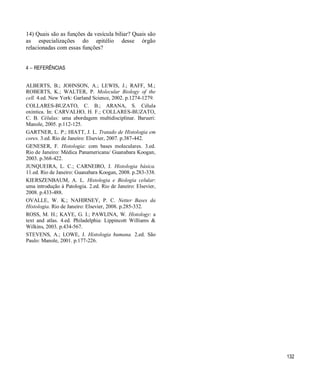 132
14) Quais são as funções da vesícula biliar? Quais são
as especializações do epitélio desse órgão
relacionadas com essas funções?
4  REFERÊNCIAS
ALBERTS, B.; JOHNSON, A.; LEWIS, J.; RAFF, M.;
ROBERTS, K.; WALTER, P. Molecular Biology of the
cell. 4.ed. New York: Garland Science, 2002. p.1274-1279.
COLLARES-BUZATO, C. B.; ARANA, S. Célula
oxíntica. In: CARVALHO, H. F.; COLLARES-BUZATO,
C. B. Células: uma abordagem multidisciplinar. Barueri:
Manole, 2005. p.112-125.
GARTNER, L. P.; HIATT, J. L. Tratado de Histologia em
cores. 3.ed. Rio de Janeiro: Elsevier, 2007. p.387-442.
GENESER, F. Histologia: com bases moleculares. 3.ed.
Rio de Janeiro: Médica Panamericana/ Guanabara Koogan,
2003. p.368-422.
JUNQUEIRA, L. C.; CARNEIRO, J. Histologia básica.
11.ed. Rio de Janeiro: Guanabara Koogan, 2008. p.283-338.
KIERSZENBAUM, A. L. Histologia e Biologia celular:
uma introdução à Patologia. 2.ed. Rio de Janeiro: Elsevier,
2008. p.433-488.
OVALLE, W. K.; NAHIRNEY, P. C. Netter Bases da
Histologia. Rio de Janeiro: Elsevier, 2008. p.285-332.
ROSS, M. H.; KAYE, G. I.; PAWLINA, W. Histology: a
text and atlas. 4.ed. Philadelphia: Lippincott Williams &
Wilkins, 2003. p.434-567.
STEVENS, A.; LOWE, J. Histologia humana. 2.ed. São
Paulo: Manole, 2001. p.177-226.
 