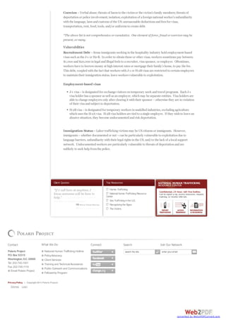 Top Resources
HumanTrafficking
National HumanTraffickingResource
Center
Sex TraffickingintheU.S.
RecognizingtheSigns
TheVictims
Client Quotes
Coercion –Verbal abuse;threats of harmto the victimor the victim’s family members;threats of
deportationor police involvement;isolation;exploitationof aforeignnational worker’s unfamiliarity
withthe language, laws andcustoms of the US;unreasonable deductions andfees for visas,
transportation, rent, food, tools, and/or uniforms to create debt.
*The above list is not comprehensive orcumulative. One element of force, fraudorcoercionmay be
present, ormany.
Vulnerabilities
Recruitment Debt –Some immigrants workinginthe hospitality industry holdemployment-based
visas suchas the J-1 or H2-B. Inorder to obtainthese or other visas, workers sometimes pay between
$1,000 and$20,000 inlegal andillegal feels to arecruiter, visasponsor, or employer. Oftentimes,
workers have to borrowmoney at highinterest rates or mortgage their family’s home, to pay the fee.
This debt, coupledwiththe fact that workers withJ-1 or H-2Bvisas are restrictedto certainemployers
to maintaintheir immigrationstatus, leave workers vulnerable to exploitation.
Employment-based visas
J-1 visa–is designatedfor exchange visitors ontemporary work andtravel programs. EachJ-1
visaholder has asponsor as well as anemployer, whichmay be separate entities. Visaholders are
able to change employers only after clearingit withtheir sponsor –otherwise they are inviolation
of their visaandsubject to deportation.
H-2Bvisa–is designatedfor temporary workers inunskilledindustries, excludingagriculture
whichuses the H-2A visa. H-2Bvisaholders are tiedto asingle employer. If they wishto leave an
abusive situation, they become undocumentedandrisk deportation.
Immigration Status–Labor traffickingvictims may be US citizens or immigrants. However,
immigrants –whether documentedor not –canbe particularly vulnerable to exploitationdue to
language barriers, unfamiliarity withtheir legal rights inthe US, and/or the lack of alocal support
network. Undocumentedworkers are particularly vulnerable to threats of deportationandare
unlikely to seek helpfromthe police.
Contact
Polaris Project
P.O. Box 53315
Washington, D.C. 20009
Tel: 202-745-1001
Fax: 202-745-1119
Email Polaris Project
What We Do
National Human Trafficking Hotline
PolicyAdvocacy
Client Services
Training and TechnicalAssistance
Public Outreach and Communications
Fellowship Program
Connect Search Join Our Network
Privacy Policy | Copyright 2013 Polaris Project.
Sitemap Login
search the site enter your email
converted by Web2PDFConvert.com
 