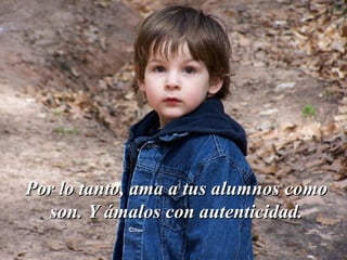 Por lo tanto, ama a tus alumnos como son. Y ámalos con autenticidad. 