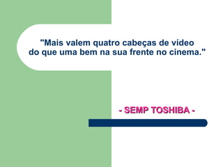 &quot;Mais valem quatro cabeças de vídeo  do que uma bem na sua frente no cinema.&quot; - SEMP TOSHIBA -   