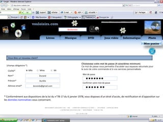 Aide Flux RSS       Mon
                              vosloisirs.com                                                                 compte

                                                                           Rechercher


                                                 Livres              Musique                  DVD              Jeux vidéo     Informatique            Photo

                                                                                                                                                  Mon panier




   Vous êtes un nouveau client?

                                                                                        Choisissez votre mot de passe (4 caractères minimum)
  (champs obligatoire *)                                                                Ce mot de passe vous permettra d'accéder aux espaces sécurisés pour
                                                                                        le suivi de votre commande et à vos services personnalisés
   Civilité*               Mlle        Mme              Mr
                                                                                         Mot de passe
   Nom*                                Durand

   Prénom*                             Aurélie                                             • •• •• ••
                                                                                         Confirmer votre mot de passe
   Adresse email*                 duranda@gmail.com
                                                                                           • • • • • ••
* Conformément aux dispositions de la loi du n°78-17 du 6 janvier 1978, vous disposez d'un droit d'accès, de rectification et d'opposition sur
les données nominatives vous concernant.




                                                 vosloisirs.com: achat,…
 