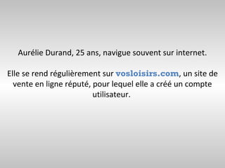 Aurélie Durand, 25 ans, navigue souvent sur internet.

Elle se rend régulièrement sur vosloisirs.com, un site de
  vente en ligne réputé, pour lequel elle a créé un compte
                         utilisateur.
 
