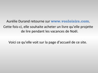 Aurélie Durand retourne sur www.vosloisirs.com.
Cette fois-ci, elle souhaite acheter un livre qu’elle projette
            de lire pendant les vacances de Noël.

   Voici ce qu’elle voit sur la page d’accueil de ce site.
 