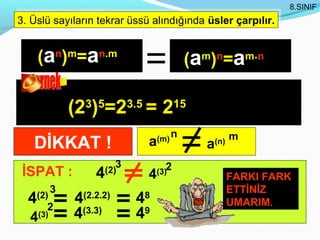 8.SINIF
3. Üslü sayıların tekrar üssü alındığında üsler çarpılır.
3. Üslü sayıların tekrar üssü alındığında üsler çarpılır.


      (an)m=an.m                            (a ) =a
                                              m n           m.n




              (23)5=23.5 = 215
                                        n               m
   DİKKAT !                   a   (m)
                                              a   (n)

                         3          2
 İSPAT :          4   (2)
                              4   (3)
                                                        FARKI FARK
          3                                             ETTİNİZ
  4 (2)
       2
              4(2.2.2)       48                         UMARIM.
  4(3)        4(3.3)         49
 