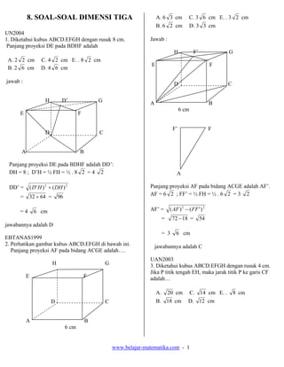 www.belajar-matematika.com - 1
8. SOAL-SOAL DIMENSI TIGA
UN2004
1. Diketahui kubus ABCD.EFGH dengan rusuk 8 cm.
Panjang proyeksi DE pada BDHF adalah
A. 2 2 cm C. 4 2 cm E. . 8 2 cm
B. 2 6 cm D. 4 6 cm
jawab :
H D’ G
E F
D C
A B
Panjang proyeksi DE pada BDHF adalah DD’:
DH = 8 ; D’H = ½ FH = ½ . 8 2 = 4 2
DD’ = 22
)()'( DHHD +
= 6432 + = 96
= 4 6 cm
jawabannya adalah D
EBTANAS1999
2. Perhatikan gambar kubus ABCD.EFGH di bawah ini.
Panjang proyeksi AF pada bidang ACGE adalah….
H G
E F
D C
A B
6 cm
A. 6 3 cm C. 3 6 cm E. . 3 2 cm
B. 6 2 cm D. 3 3 cm
Jawab :
H F’ G
E F
D C
A B
6 cm
F’ F
A
Panjang proyeksi AF pada bidang ACGE adalah AF’.
AF = 6 2 ; FF’ = ½ FH = ½ . 6 2 = 3 2
AF’ = 22
)'()( FFAF −
= 1872 − = 54
= 3 6 cm
jawabannya adalah C
UAN2003
3. Diketahui kubus ABCD.EFGH dengan rusuk 4 cm.
Jika P titik tengah EH, maka jarak titik P ke garis CF
adalah…
A. 20 cm C. 14 cm E. . 8 cm
B. 18 cm D. 12 cm
 