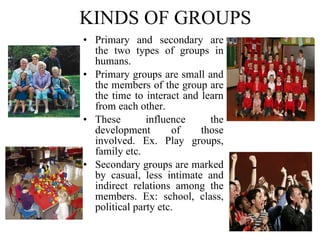 KINDS OF GROUPS Primary and secondary are the two types of groups in humans.  Primary groups are small and the members of the group are the time to interact and learn from each other.  These influence the development of those involved. Ex. Play groups, family etc.  Secondary groups are marked by casual, less intimate and indirect relations among the members. Ex: school, class, political party etc. 