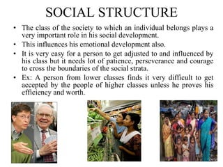 SOCIAL STRUCTURE The class of the society to which an individual belongs plays a very important role in his social development.  This influences his emotional development also.  It is very easy for a person to get adjusted to and influenced by his class but it needs lot of patience, perseverance and courage to cross the boundaries of the social strata.  Ex: A person from lower classes finds it very difficult to get accepted by the people of higher classes unless he proves his efficiency and worth. 