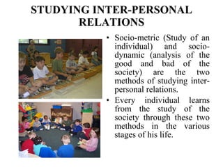 STUDYING INTER-PERSONAL RELATIONS Socio-metric (Study of an individual) and socio-dynamic (analysis of the good and bad of the society) are the two methods of studying inter-personal relations.  Every individual learns from the study of the society through these two methods in the various stages of his life. 