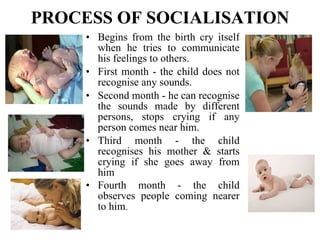 PROCESS OF SOCIALISATION Begins from the birth cry itself when he tries to communicate his feelings to others. First month - the child does not recognise any sounds. Second month - he can recognise the sounds made by different persons, stops crying if any person comes near him. Third month - the child recognises his mother & starts crying if she goes away from him Fourth month - the child observes people coming nearer to him . 