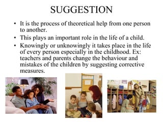 SUGGESTION It is the process of theoretical help from one person to another.  This plays an important role in the life of a child.  Knowingly or unknowingly it takes place in the life of every person especially in the childhood. Ex: teachers and parents change the behaviour and mistakes of the children by suggesting corrective measures.   