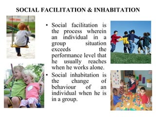 SOCIAL FACILITATION & INHABITATION Social facilitation is the process   wherein an individual in a group situation exceeds the performance level that he usually reaches when he works alone.  Social inhabitation is the change of behaviour of an individual when he is in a group. 