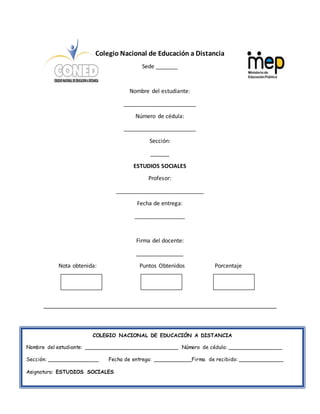 Colegio Nacional de Educación a Distancia
Sede _______
Nombre del estudiante:
_______________________
Número de cédula:
_______________________
Sección:
______
ESTUDIOS SOCIALES
Profesor:
____________________________
Fecha de entrega:
________________
Firma del docente:
_______________
Nota obtenida: Puntos Obtenidos Porcentaje
COLEGIO NACIONAL DE EDUCACIÓN A DISTANCIA
Nombre del estudiante: _____________________________ Número de cédula: _________________
Sección: ________________ Fecha de entrega: ____________Firma de recibido: ______________
Asignatura: ESTUDIOS SOCIALES
 