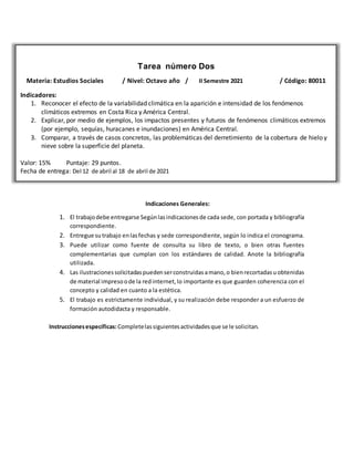 Tarea número Dos
Materia: Estudios Sociales / Nivel: Octavo año / II Semestre 2021 / Código: 80011
Indicadores:
1. Reconocer el efecto de la variabilidad climática en la aparición e intensidad de los fenómenos
climáticos extremos en Costa Rica y América Central.
2. Explicar, por medio de ejemplos, los impactos presentes y futuros de fenómenos climáticos extremos
(por ejemplo, sequías, huracanes e inundaciones) en América Central.
3. Comparar, a través de casos concretos, las problemáticas del derretimiento de la cobertura de hielo y
nieve sobre la superficie del planeta.
Valor: 15% Puntaje: 29 puntos.
Fecha de entrega: Del 12 de abril al 18 de abril de 2021
Indicaciones Generales:
1. El trabajodebe entregarse Segúnlasindicacionesde cada sede, con portada y bibliografía
correspondiente.
2. Entregue sutrabajo enlasfechas y sede correspondiente, según lo indica el cronograma.
3. Puede utilizar como fuente de consulta su libro de texto, o bien otras fuentes
complementarias que cumplan con los estándares de calidad. Anote la bibliografía
utilizada.
4. Las ilustracionessolicitadaspuedenserconstruidasamano,o bienrecortadasuobtenidas
de material impresoode la redinternet,lo importante es que guarden coherencia con el
concepto y calidad en cuanto a la estética.
5. El trabajo es estrictamente individual, y su realización debe responder a un esfuerzo de
formación autodidacta y responsable.
Instruccionesespecíficas:Completelassiguientesactividadesque se le solicitan.
 