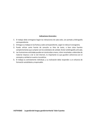Indicaciones Generales:
1. El trabajo debe entregarse Según las indicaciones de cada sede, con portada y bibliografía
correspondiente.
2. Entregue su trabajo en las fechas y sede correspondiente, según lo indica el cronograma.
3. Puede utilizar como fuente de consulta su libro de texto, o bien otras fuentes
complementarias que cumplan con los estándares de calidad. Anote la bibliografía utilizada.
4. Las ilustracionessolicitadaspuedenserconstruidasa mano, o bien recortadas u obtenidas de
material impreso o de la red internet, lo importante es que guarden coherencia con el
concepto y calidad en cuanto a la estética.
5. El trabajo es estrictamente individual, y su realización debe responder a un esfuerzo de
formación autodidacta y responsable.
I ACTIVIDAD La gestióndel riesgoy gestiónterritorial Valor 3 puntos
 