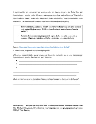 A continuación, se mencionan las consecuencias en algunos sectores de Costa Ricas por
inundaciones y sequias en las diferentes regiones de Costa Rica, según el informe “Diagnóstico
inicial,avances,vacíos y potenciales líneas de acción en Mesoamérica” realizado por María Elena
Gutiérrez y Tatiana Espinosa, del Banco Interamericanos de Desarrollo (2010).
Fuente: https://wwflac.awsassets.panda.org/downloads/documento_bid.pdf
A continuación, responda las siguientes preguntas:
¿Mencione tres actividades que promueven el desarrollo nacional y que se vean afectadas por
inundaciones y sequias. Explique por qué? 4 puntos
 __________________________________________________________________________
 ____________________________________________________________________
 ____________________________________________________________________
________________________________________________________________________________
__________________________________________________________________________
¿Qué servicio básico se ve afectado en la zona norte del país por la disminución de lluvias?
______________________________________________________________________________
III ACTIVIDAD Acciones de adaptación ante el cambio climático en sectores claves de Costa
Rica (biodiversidad, salud, infraestructura, recursos pesqueros, energía, agropecuario y recurso
hídrico) Valor 3 puntos
- Disminuciónde lluviasde más del 32% anual enel norte del país, con consecuencias
en la producciónde granos y déficitenel suministrode agua potable enla costa
pacífica”.
- Aumentode inundacionesy sequiasenla región Caribe y sequíasen el norte y
noroeste del país, provoca desequilibrioseconómicosenel sectorturismo.
 