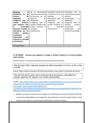 Reconoce la
pertinencia de las
acciones de
adaptación y
mitigación ante el
cambio climático,
para proponer ante
la comunidad
educativa medidas y
alternativas por los
cambios sociales,
económicos y
ambientales que
enfrenta la sociedad
costarricense.
de la información
obtenida acerca de la
pertinencia de las
acciones de
adaptación y
mitigación ante el
cambio climático que
puede efectuar la
sociedad
costarricense.
específicos acerca de
la pertinencia de las
medidas y
alternativas para la
adaptación y
mitigación ante el
cambio climático en
la sociedad
costarricense.
relevantes de la
importancia de tomar
acciones
encaminadas a la
adaptación y
mitigación ante los
cambios sociales,
económicos y
ambientales que
enfrenta la sociedad.
Puntaje total:
IV ACTIVIDAD Acciones para adaptarse y mitigar el cambio climático en el contexto global
Valor 7 puntos
A continuación, se muestran los objetivos de la Plan de Kyoto y de Paris.
Fuente: https://www.efeverde.com/noticias/cuestiones-clave-sobre-el-protocolo-de-kioto/
Fuente: https://www.miteco.gob.es/es/cambio-climatico/temas/el-proceso-internacional-de-
lucha-contra-el-cambio-climatico/naciones-unidas/elmentos-acuerdo-
paris.aspx#:~:text=completa%20y%20efectiva.-
,%C2%BFCu%C3%A1l%20es%20el%20objetivo%20del%20Acuerdo%20de%20Par%C3%ADs%3F,no
%20supere%20los%201%2C5%C2%BAC.
1- Elabore una lista (o instrumento a escoger) con 7 medidas que permitan la disminución del
consumode combustibles,comolagasolina, para promover el uso de energía limpias a nivel
mundial, que eviten la contaminación ambiental y el cambio climático.
Plan de Kyoto (1997): reducción de gases de efecto invernadero en torno a un 5% a nivel
mundial
Plan de Paris (2015): evitar que el incremento de la temperatura media global del
planeta supere los 2ºC respecto a los niveles preindustriales.
 