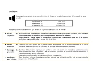 Evaluación
Esta asignatura se aprueba con un promedio mínimo de 65, una vez sumados los porcentajes de las notas de las tareas y
pruebas
Atención a continuación términos que dentro de su proceso educativo son de interés:
 Prueba de
ampliación
En caso de que el promedio final sea inferior al mínimo requerido para aprobar la materia, tiene derecho a
realizar las pruebas de ampliación, que comprenden toda la materia del semestre.
Tendrá derecho a realizar prueba de ampliación, el estudiante que haya cumplido con el 80% de las acciones
evaluativas asignadas. ( Pruebas y tareas) Art. 48 del REA.
 Prueba de
suficiencia
Constituye una única prueba que se aplica al final del semestre, con los mismos contenidos de los cursos
ordinarios. Para llevar un curso por suficiencia no tiene que haber sido cursado ni reprobado.
 Estrategia de
promoción
Cuando se debe una única asignatura para aprobar se valora esta opción, para ello se tiene que tomar en cuenta
haber cumplido con todas las pruebas y 80% de las tareas. (el comité de evaluación ampliado determinará la
condición final de la persona estudiante)
Haber presentado las pruebas de ampliación en las dos convocatorias.
 Condiciones
para eximirse
Tiene derecho a eximirse el estudiante que haya obtenido una calificación de 90 o más en cada uno de los
componentes de la calificación
I Evaluación 20
II Evaluación 20
III Evaluación 20
I Tarea 10%
II Tarea 15%
III Tarea 15%
 