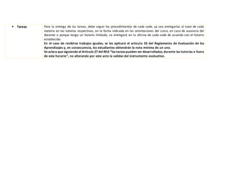  Tareas Para la entrega de las tareas, debe seguir los procedimientos de cada sede, ya sea entregarlas al tutor de cada
materia en las tutorías respectivas, en la fecha indicada en las orientaciones del curso, en caso de ausencia del
docente o porque tenga un horario limitado, se entregará en la oficina de cada sede de acuerdo con el horario
establecido.
En el caso de recibirse trabajos iguales, se les aplicará el artículo 33 del Reglamento de Evaluación de los
Aprendizajes y, en consecuencia, los estudiantes obtendrán la nota mínima de un uno.
Se aclara que siguiendo el Artículo 27 del REA “las tareas pueden ser desarrolladas, durante las tutorías o fuera
de este horario”, no alterando por este acto la validez del instrumento evaluativo.
 
