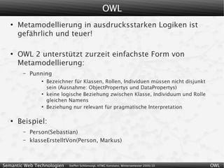 OWL
   ●
       Metamodellierung in ausdrucksstarken Logiken ist
       gefährlich und teuer!

   ●
       OWL 2 unterstützt zurzeit einfachste Form von
       Metamodellierung:
        –   Punning
                ●
                    Bezeichner für Klassen, Rollen, Individuen müssen nicht disjunkt
                    sein (Ausnahme: ObjectPropertys und DataPropertys)
                ●
                    keine logische Beziehung zwischen Klasse, Individuum und Rolle
                    gleichen Namens
                ●
                    Beziehung nur relevant für pragmatische Interpretation

   ●
       Beispiel:
        –   Person(Sebastian)
        –   klasseErstelltVon(Person, Markus)



Semantic Web Technologien    Steffen Schlönvoigt, HTWG Konstanz, Wintersemester 2009/10   OWL
 