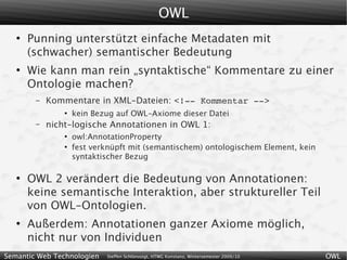 OWL
   ●
       Punning unterstützt einfache Metadaten mit
       (schwacher) semantischer Bedeutung
   ●
       Wie kann man rein „syntaktische“ Kommentare zu einer
       Ontologie machen?
        –   Kommentare in XML-Dateien: <!­­ Kommentar ­­>
                ●
                    kein Bezug auf OWL-Axiome dieser Datei
        –   nicht-logische Annotationen in OWL 1:
                ●
                    owl:AnnotationProperty
                ●
                    fest verknüpft mit (semantischem) ontologischem Element, kein
                    syntaktischer Bezug

   ●
       OWL 2 verändert die Bedeutung von Annotationen:
       keine semantische Interaktion, aber struktureller Teil
       von OWL-Ontologien.
   ●
       Außerdem: Annotationen ganzer Axiome möglich,
       nicht nur von Individuen
Semantic Web Technologien   Steffen Schlönvoigt, HTWG Konstanz, Wintersemester 2009/10   OWL
 
