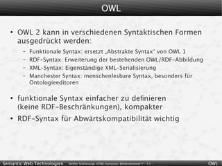OWL

   ●
       OWL 2 kann in verschiedenen Syntaktischen Formen
       ausgedrückt werden:
        –   Funktionale Syntax: ersetzt „Abstrakte Syntax“ von OWL 1
        –   RDF-Syntax: Erweiterung der bestehenden OWL/RDF-Abbildung
        –   XML-Syntax: Eigenständige XML-Serialisierung
        –   Manchester Syntax: menschenlesbare Syntax, besonders für
            Ontologieeditoren

   ●
       funktionale Syntax einfacher zu deﬁnieren
       (keine RDF-Beschränkungen), kompakter
   ●
       RDF-Syntax für Abwärtskompatibilität wichtig




Semantic Web Technologien   Steffen Schlönvoigt, HTWG Konstanz, Wintersemester 2009/10   OWL
 