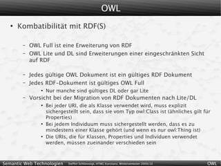 OWL
   ●
       Kombatibilität mit RDF(S)

        –   OWL Full ist eine Erweiterung von RDF
        –   OWL Lite und DL sind Erweiterungen einer eingeschränkten Sicht
            auf RDF

        –   Jedes gültige OWL Dokument ist ein gültiges RDF Dokument
        –   Jedes RDF-Dokument ist gültiges OWL Full
                ●
                    Nur manche sind gültiges DL oder gar Lite
        –   Vorsicht bei der Migration von RDF Dokumenten nach Lite/DL
                ●
                    Bei jeder URI, die als Klasse verwendet wird, muss explizit
                    sichergestellt sein, dass sie vom Typ owl:Class ist (ähnliches gilt für
                    Properties)
                ●
                    Bei jedem Individuum muss sichergestellt werden, dass es zu
                    mindestens einer Klasse gehört (und wenn es nur owl:Thing ist)
                ●
                    Die URIs, die für Klassen, Properties und Individuen verwendet
                    werden, müssen zueinander verschieden sein



Semantic Web Technologien    Steffen Schlönvoigt, HTWG Konstanz, Wintersemester 2009/10   OWL
 