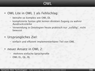 OWL

   ●
       OWL Lite in OWL 1 als Fehlschlag:
        –   beinahe so komplex wie OWL DL
        –   komplizierte Syntax gibt keinen direkten Zugang zu wahrer
            Ausdrucksstärke
        –   Verwendung in Ontologien heute praktisch nur „zufällig“, nicht
            bewusst

   ●
       Ursprüngliches Ziel:
        –   einfach und efﬁzient implementierbarer Teil von OWL

   ●
       neuer Ansatz in OWL 2:
        –   mehrere einfache Sprachproﬁle
        –   OWL EL, QL, RL




Semantic Web Technologien   Steffen Schlönvoigt, HTWG Konstanz, Wintersemester 2009/10   OWL
 