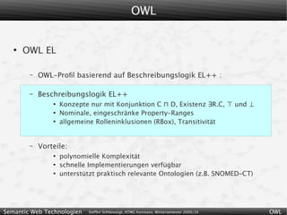OWL


   ●
       OWL EL

        –   OWL-Proﬁl basierend auf Beschreibungslogik EL++ :

        –   Beschreibungslogik EL++
                ●
                    Konzepte nur mit Konjunktion C ⊓ D, Existenz ∃R.C, ⊤ und ⊥
                ●
                    Nominale, eingeschränke Property-Ranges
                ●
                    allgemeine Rolleninklusionen (RBox), Transitivität


        –   Vorteile:
                ●
                    polynomielle Komplexität
                ●
                    schnelle Implementierungen verfügbar
                ●
                    unterstützt praktisch relevante Ontologien (z.B. SNOMED-CT)




Semantic Web Technologien   Steffen Schlönvoigt, HTWG Konstanz, Wintersemester 2009/10   OWL
 