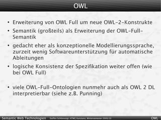 OWL

   ●
       Erweiterung von OWL Full um neue OWL-2-Konstrukte
   ●
       Semantik (großteils) als Erweiterung der OWL-Full-
       Semantik
   ●
       gedacht eher als konzeptionelle Modellierungssprache,
       zurzeit wenig Softwareunterstützung für automatische
       Ableitungen
   ●
       logische Konsistenz der Speziﬁkation weiter offen (wie
       bei OWL Full)

   ●
       viele OWL-Full-Ontologien nunmehr auch als OWL 2 DL
       interpretierbar (siehe z.B. Punning)



Semantic Web Technologien   Steffen Schlönvoigt, HTWG Konstanz, Wintersemester 2009/10   OWL
 