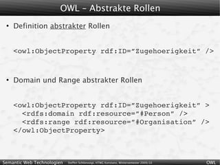 OWL – Abstrakte Rollen
 ●
     Definition abstrakter Rollen


     <owl:ObjectProperty rdf:ID=”Zugehoerigkeit” />


 ●
     Domain und Range abstrakter Rollen


     <owl:ObjectProperty rdf:ID=”Zugehoerigkeit” >
       <rdfs:domain rdf:resource=”#Person” />
       <rdfs:range rdf:resource=”#Organisation” />
     </owl:ObjectProperty>



Semantic Web Technologien   Steffen Schlönvoigt, HTWG Konstanz, Wintersemester 2009/10   OWL
 