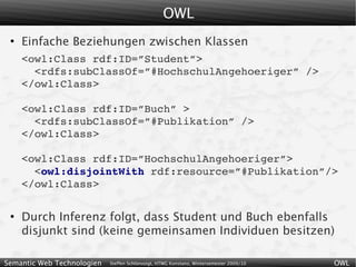 OWL
 ●
     Einfache Beziehungen zwischen Klassen
     <owl:Class rdf:ID=”Student”>
       <rdfs:subClassOf=”#HochschulAngehoeriger” />
     </owl:Class>

     <owl:Class rdf:ID=”Buch” >
       <rdfs:subClassOf=”#Publikation” />
     </owl:Class>

     <owl:Class rdf:ID=”HochschulAngehoeriger”>
       <owl:disjointWith rdf:resource=”#Publikation”/>
     </owl:Class>

 ●
     Durch Inferenz folgt, dass Student und Buch ebenfalls
     disjunkt sind (keine gemeinsamen Individuen besitzen)

Semantic Web Technologien   Steffen Schlönvoigt, HTWG Konstanz, Wintersemester 2009/10   OWL
 