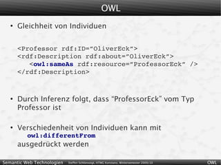 OWL
   ●
       Gleichheit von Individuen


       <Professor rdf:ID=”OliverEck”>
       <rdf:Description rdf:about=”OliverEck”>
          <owl:sameAs rdf:resource=”ProfessorEck” />
       </rdf:Description>


   ●
       Durch Inferenz folgt, dass “ProfessorEck” vom Typ
       Professor ist

   ●
       Verschiedenheit von Individuen kann mit
          owl:differentFrom
       ausgedrückt werden

Semantic Web Technologien   Steffen Schlönvoigt, HTWG Konstanz, Wintersemester 2009/10   OWL
 