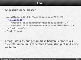 OWL
 ●
     Abgeschlossene Klassen

     <owl:Class rdf:ID=”SekretaerinnenFBInf”>
       <owl:oneOf>
         <Person rdf:resource=”MichaelaBaier” />
         <Person rdf:resource=”RoswithaFriedrich” />
       </owl:oneOf>
     </owl:Class>


 ●
     Besagt, dass es nur genau diese beiden Personen als
     “Sekretärinnen im Fachbereich Informatik” gibt und keine
     weiteren.



Semantic Web Technologien   Steffen Schlönvoigt, HTWG Konstanz, Wintersemester 2009/10   OWL
 