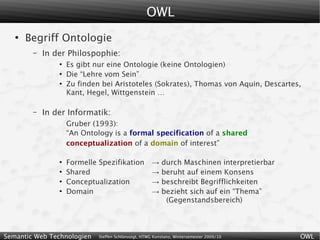 OWL
   ●
       Begriff Ontologie
        –   In der Philospophie:
                ●
                    Es gibt nur eine Ontologie (keine Ontologien)
                ●
                    Die “Lehre vom Sein”
                ●
                    Zu finden bei Aristoteles (Sokrates), Thomas von Aquin, Descartes,
                    Kant, Hegel, Wittgenstein …

        –   In der Informatik:
                    Gruber (1993):
                    “An Ontology is a formal specification of a shared
                    conceptualization of a domain of interest”

                ●
                    Formelle Spezifikation            →   durch Maschinen interpretierbar
                ●
                    Shared                            →   beruht auf einem Konsens
                ●
                    Conceptualization                 →   beschreibt Begrifflichkeiten
                ●
                    Domain                            →   bezieht sich auf ein “Thema”
                                                           (Gegenstandsbereich)



Semantic Web Technologien    Steffen Schlönvoigt, HTWG Konstanz, Wintersemester 2009/10     OWL
 