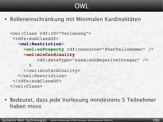 OWL
 ●
     Rolleneinschränkung mit Minimalen Kardinalitäten

     <owl:Class rdf:ID=”Vorlesung”>
      <rdfs:subClassOf>
        <owl:Restriction>
          <owl:onProperty rdf:resource=”#hatTeilnehmer” />
          <owl:minCardinality
               rdf:dataType=”&xsd;nonNegativeInteger” />
            5
          </owl:minCardinality>
        </owl:Restriction>
      </rdfs:subClassOf>
     </owl:Class>

 ●
     Bedeutet, dass jede Vorlesung mindestens 5 Teilnehmer
     haben muss

Semantic Web Technologien   Steffen Schlönvoigt, HTWG Konstanz, Wintersemester 2009/10   OWL
 