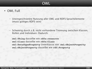 OWL
   ●
       OWL Full

        –   Uneingeschränkte Nutzung aller OWL und RDFS Sprachelemente
            (muss gültiges RDFS sein)


        –   Schwierig durch z.B. nicht vorhandene Trennung zwischen Klassen,
            Rollen und Individuen. Dadurch:

            owl:Thing dasselbe wie rdfs:resource
            owl:Class dasselbe wie rdfs:Class
            owl:DataTypeProperty Unterklasse von owl:ObjectProperty
            owl:ObjectProperty dasselbe wie rdf:Property




Semantic Web Technologien   Steffen Schlönvoigt, HTWG Konstanz, Wintersemester 2009/10   OWL
 