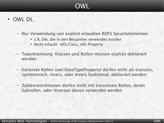 OWL
   ●
       OWL DL

        –   Nur Verwendung von explizit erlaubten RDFS Sprachelementen
                ●
                    z.B. Die, die in den Beispielen verwendet wurden
                ●
                    Nicht erlaubt: rdfs:Class, rdfs:Property

        –   Typentrennung: Klassen und Rollen müssen explizit deklariert
            werden

        –   Konkrete Rollen (owl:DataTypeProperty) dürfen nicht als transitiv,
            symmetrisch, invers, oder invers funktional, deklariert werden

        –   Zahlenrestriktionen dürfen nicht mit transitiven Rollen, deren
            Subrollen, oder Inversen davon verwendet werden




Semantic Web Technologien    Steffen Schlönvoigt, HTWG Konstanz, Wintersemester 2009/10   OWL
 