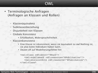 OWL
   ●
       Terminologische Anfragen
       (Anfragen an Klassen und Rollen)

        –   Klassenäquivalenz
        –   Subklassenbeziehung
        –   Disjunktheit von Klassen
        –   Globale Konsistenz
                ●
                    Erfüllbarkeit, Widerspruchsfreiheit
        –   Klassenkonsistenz
                ●
                    Eine Klasse ist inkonsistent, wenn sie äquivalent zu owl:Nothing ist,
                    sie also keine Individuen haben kann.
                ●
                    Deutet oft auf Modellierungsfehler hin

                    <owl:Class rdf:about="#Buch">
                       <owl:subClassOf rdf:resource="#Publikation"/>
                       <owl:disjointWith rdf:resource="#Publikation"/>
                    </owl:Class>



Semantic Web Technologien    Steffen Schlönvoigt, HTWG Konstanz, Wintersemester 2009/10   OWL
 