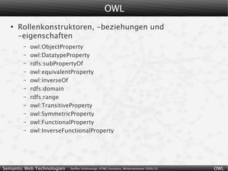 OWL
   ●
       Rollenkonstruktoren, -beziehungen und
       -eigenschaften
        –   owl:ObjectProperty
        –   owl:DatatypeProperty
        –   rdfs:subPropertyOf
        –   owl:equivalentProperty
        –   owl:inverseOf
        –   rdfs:domain
        –   rdfs:range
        –   owl:TransitiveProperty
        –   owl:SymmetricProperty
        –   owl:FunctionalProperty
        –   owl:InverseFunctionalProperty




Semantic Web Technologien   Steffen Schlönvoigt, HTWG Konstanz, Wintersemester 2009/10   OWL
 