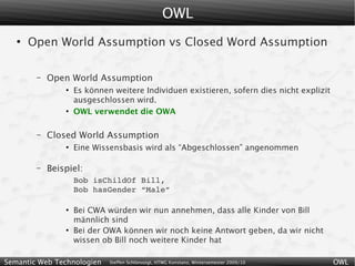 OWL
   ●
       Open World Assumption vs Closed Word Assumption

        –   Open World Assumption
                ●
                    Es können weitere Individuen existieren, sofern dies nicht explizit
                    ausgeschlossen wird.
                ●
                    OWL verwendet die OWA

        –   Closed World Assumption
                ●
                    Eine Wissensbasis wird als “Abgeschlossen” angenommen

        –   Beispiel:
                    Bob isChildOf Bill,
                    Bob hasGender “Male”

                ●
                    Bei CWA würden wir nun annehmen, dass alle Kinder von Bill
                    männlich sind
                ●
                    Bei der OWA können wir noch keine Antwort geben, da wir nicht
                    wissen ob Bill noch weitere Kinder hat

Semantic Web Technologien    Steffen Schlönvoigt, HTWG Konstanz, Wintersemester 2009/10   OWL
 