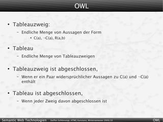 OWL

   ●
       Tableauzweig:
        –   Endliche Menge von Aussagen der Form
                ●
                    C(a), ¬C(a), R(a,b)

   ●
       Tableau
        –   Endliche Menge von Tableauzweigen

   ●
       Tableauzweig ist abgeschlossen,
        –   Wenn er ein Paar widersprüchlicher Aussagen zu C(a) und ¬C(a)
            enthält

   ●
       Tableau ist abgeschlossen,
        –   Wenn jeder Zweig davon abgeschlossen ist



Semantic Web Technologien     Steffen Schlönvoigt, HTWG Konstanz, Wintersemester 2009/10   OWL
 