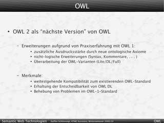 OWL


   ●
       OWL 2 als “nächste Version” von OWL

        –   Erweiterungen aufgrund von Praxiserfahrung mit OWL 1:
                ●
                    zusätzliche Ausdrucksstärke durch neue ontologische Axiome
                ●
                    nicht-logische Erweiterungen (Syntax, Kommentare, . . . )
                ●
                    Überarbeitung der OWL-Varianten (Lite/DL/Full)


        –   Merkmale:
                ●
                    weitestgehende Kompatibilität zum existierenden OWL-Standard
                ●
                    Erhaltung der Entscheidbarkeit von OWL DL
                ●
                    Behebung von Problemen im OWL-1-Standard




Semantic Web Technologien   Steffen Schlönvoigt, HTWG Konstanz, Wintersemester 2009/10   OWL
 