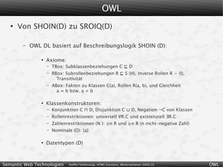 OWL
   ●
       Von SHOIN(D) zu SROIQ(D)

        –   OWL DL basiert auf Beschreibungslogik SHOIN (D):

                ●
                    Axiome:
                    –   TBox: Subklassenbeziehungen C ⊑ D
                    –   RBox: Subrollenbeziehungen R ⊑ S (H), Inverse Rollen R − (I),
                          Transitivität
                    –   ABox: Fakten zu Klassen C(a), Rollen R(a, b), und Gleichheit
                          a ≈ b bzw. a ≠ b

                ●
                    Klassenkonstruktoren:
                    –   Konjunktion C ⊓ D, Disjunktion C ⊔ D, Negation ¬C von Klassen
                    –   Rollenrestriktionen: universell ∀R.C und existenziell ∃R.C
                    –   Zahlenrestriktionen (N ): ≤n R und ≥n R (n nicht-negative Zahl)
                    –   Nominale (O): {a}

                ●
                    Datentypen (D)



Semantic Web Technologien      Steffen Schlönvoigt, HTWG Konstanz, Wintersemester 2009/10   OWL
 