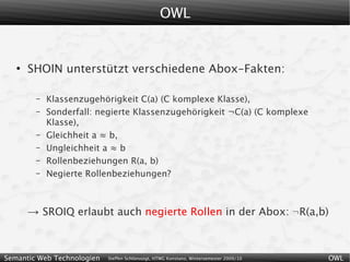 OWL


   ●
       SHOIN unterstützt verschiedene Abox-Fakten:

        –   Klassenzugehörigkeit C(a) (C komplexe Klasse),
        –   Sonderfall: negierte Klassenzugehörigkeit ¬C(a) (C komplexe
            Klasse),
        –   Gleichheit a ≈ b,
        –   Ungleichheit a ≈ b
        –   Rollenbeziehungen R(a, b)
        –   Negierte Rollenbeziehungen?



       → SROIQ erlaubt auch negierte Rollen in der Abox: ¬R(a,b)


Semantic Web Technologien   Steffen Schlönvoigt, HTWG Konstanz, Wintersemester 2009/10   OWL
 