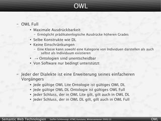 OWL

        –   OWL Full
                ●
                    Maximale Ausdrückbarkeit
                    –   Ermöglicht prädikatenlogische Ausdrücke höheren Grades
                ●
                    Selbe Konstrukte wie DL
                ●
                    Keine Einschränkungen
                    –   Eine Klasse kann sowohl eine Kategorie von Individuen darstellen als auch
                          selbst als Individuum existieren
                ●
                    → Ontologien sind unentscheidbar
                ●
                    Von Software nur bedingt unterstützt

        –   Jeder der Dialekte ist eine Erweiterung seines einfacheren
            Vorgängers
                ●
                    Jede gültige OWL Lite Ontologie ist gültiges OWL DL
                ●
                    Jede gültige OWL DL Ontologie ist gültiges OWL Full
                ●
                    Jeder Schluss, der in OWL Lite gilt, gilt auch in OWL DL
                ●
                    Jeder Schluss, der in OWL DL gilt, gilt auch in OWL Full




Semantic Web Technologien      Steffen Schlönvoigt, HTWG Konstanz, Wintersemester 2009/10      OWL
 