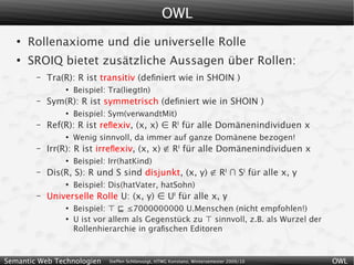 OWL
   ●
       Rollenaxiome und die universelle Rolle
   ●
       SROIQ bietet zusätzliche Aussagen über Rollen:
        –   Tra(R): R ist transitiv (deﬁniert wie in SHOIN )
                ●
                    Beispiel: Tra(liegtIn)
        –   Sym(R): R ist symmetrisch (deﬁniert wie in SHOIN )
                ●
                    Beispiel: Sym(verwandtMit)
        –   Ref(R): R ist reﬂexiv, (x, x) ∈ RI für alle Domänenindividuen x
                ●
                    Wenig sinnvoll, da immer auf ganze Domänene bezogen!
        –   Irr(R): R ist irreﬂexiv, (x, x) ∉ RI für alle Domänenindividuen x
                ●
                    Beispiel: Irr(hatKind)
        –   Dis(R, S): R und S sind disjunkt, (x, y) ∉ RI ∩ SI für alle x, y
                ●
                    Beispiel: Dis(hatVater, hatSohn)
        –   Universelle Rolle U: (x, y) ∈ UI für alle x, y
                ●
                    Beispiel: ⊤ ⊑ ≤7000000000 U.Menschen (nicht empfohlen!)
                ●
                    U ist vor allem als Gegenstück zu ⊤ sinnvoll, z.B. als Wurzel der
                    Rollenhierarchie in graﬁschen Editoren



Semantic Web Technologien     Steffen Schlönvoigt, HTWG Konstanz, Wintersemester 2009/10   OWL
 