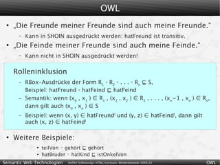 OWL
 ●
     „Die Freunde meiner Freunde sind auch meine Freunde.“
      –   Kann in SHOIN ausgedrückt werden: hatFreund ist transitiv.
 ●
     „Die Feinde meiner Freunde sind auch meine Feinde.“
      –   Kann nicht in SHOIN ausgedrückt werden!

     Rolleninklusion
      –   RBox-Ausdrücke der Form R1 ◦ R2 ◦ . . . ◦ Rn ⊑ S,
          Beispiel: hatFreund ◦ hatFeind ⊑ hatFeind
      –   Semantik: wenn (x0 , x1 ) ∈ R1 , (x1 , x2 ) ∈ R2 , . . . , (xn−1 , xn ) ∈ Rn,
          dann gilt auch (x0 , xn ) ∈ S
      –   Beispiel: wenn (x, y) ∈ hatFreundI und (y, z) ∈ hatFeindI, dann gilt
          auch (x, z) ∈ hatFeindI

 ●
     Weitere Beispiele:
              ●
                  teilVon ◦ gehört ⊑ gehört
              ●
                  hatBruder ◦ hatKind ⊑ istOnkelVon
Semantic Web Technologien   Steffen Schlönvoigt, HTWG Konstanz, Wintersemester 2009/10   OWL
 